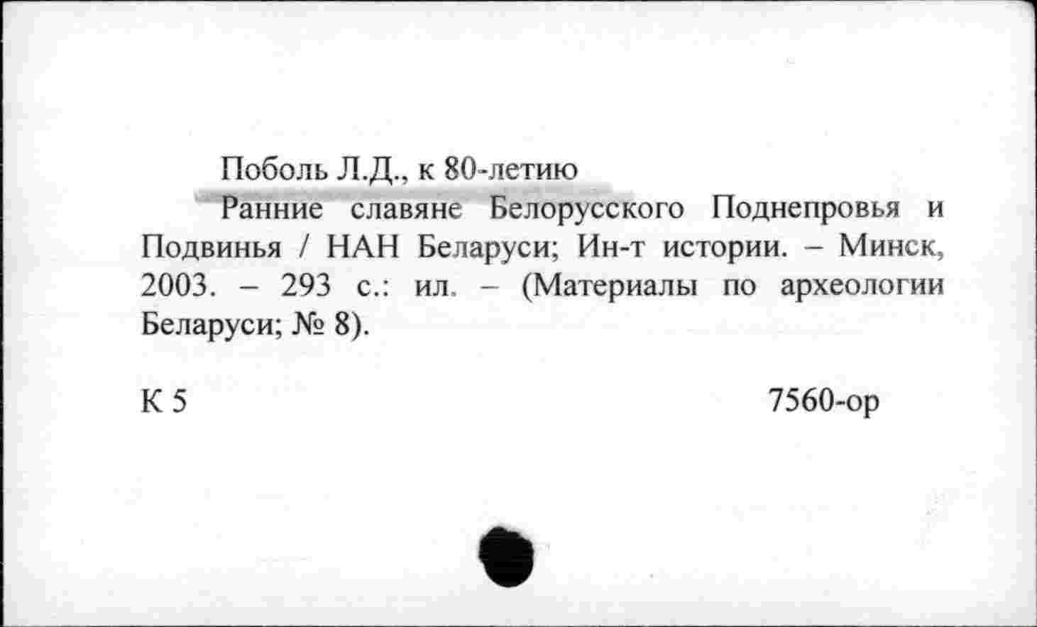 ﻿Поболь Л.Д., к 80-летию
Ранние славяне Белорусского Поднепровья и Подвинья / НАН Беларуси; Ин-т истории. - Минск, 2003. - 293 с.: ил. - (Материалы по археологии Беларуси; № 8).
К5
7560-ор